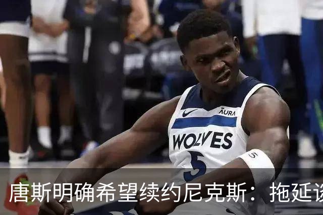 唐斯明确希望续约尼克斯：拖延谈判并不会让人感到舒适