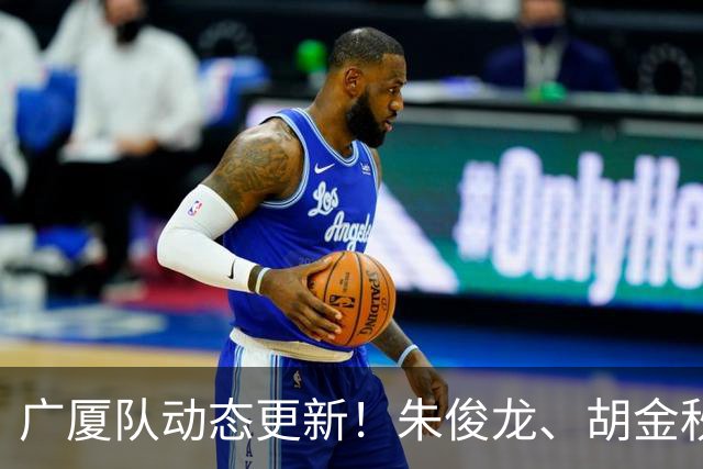 广厦队动态更新！朱俊龙、胡金秋强势回归，明日迎战江苏进行教学赛！